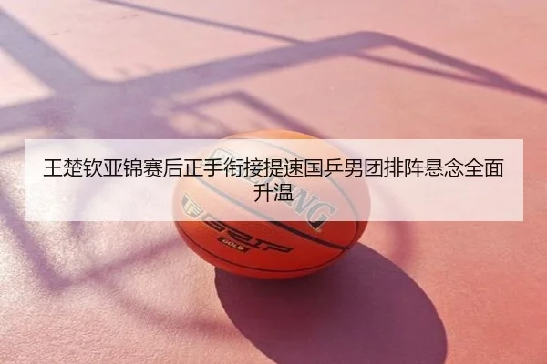 王楚钦亚锦赛后正手衔接提速国乒男团排阵悬念全面升温