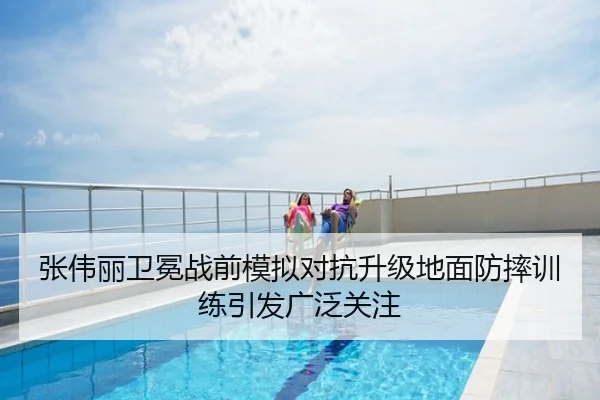 张伟丽卫冕战前模拟对抗升级地面防摔训练引发广泛关注